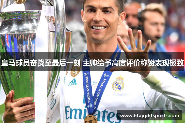 皇马球员奋战至最后一刻 主帅给予高度评价称赞表现极致