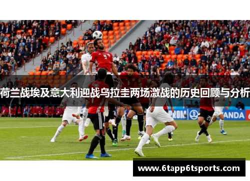 荷兰战埃及意大利迎战乌拉圭两场激战的历史回顾与分析
