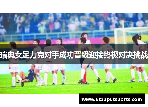 瑞典女足力克对手成功晋级迎接终极对决挑战