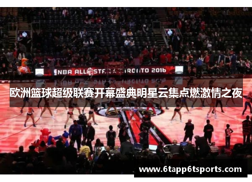 欧洲篮球超级联赛开幕盛典明星云集点燃激情之夜