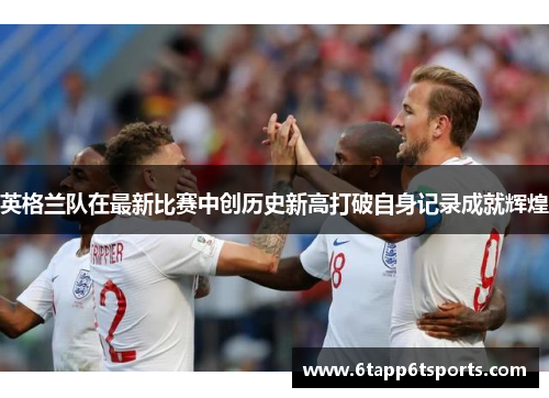 英格兰队在最新比赛中创历史新高打破自身记录成就辉煌