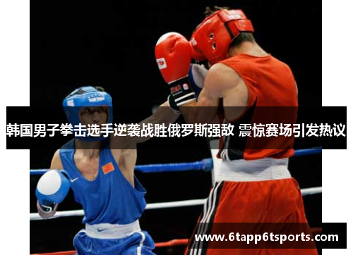 韩国男子拳击选手逆袭战胜俄罗斯强敌 震惊赛场引发热议