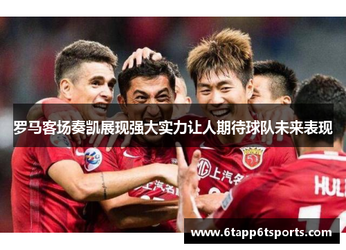 罗马客场奏凯展现强大实力让人期待球队未来表现