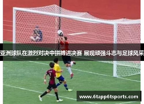 亚洲球队在激烈对决中拼搏进决赛 展现顽强斗志与足球风采