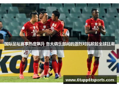 国际足坛赛事热度飙升 各大俱乐部间的激烈对抗掀起全球狂潮