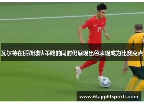 瓦尔特在质疑球队策略的同时仍展现出色表现成为比赛亮点