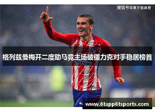 格列兹曼梅开二度助马竞主场破僵力克对手稳居榜首
